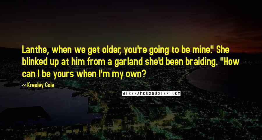 Kresley Cole Quotes: Lanthe, when we get older, you're going to be mine." She blinked up at him from a garland she'd been braiding. "How can I be yours when I'm my own?