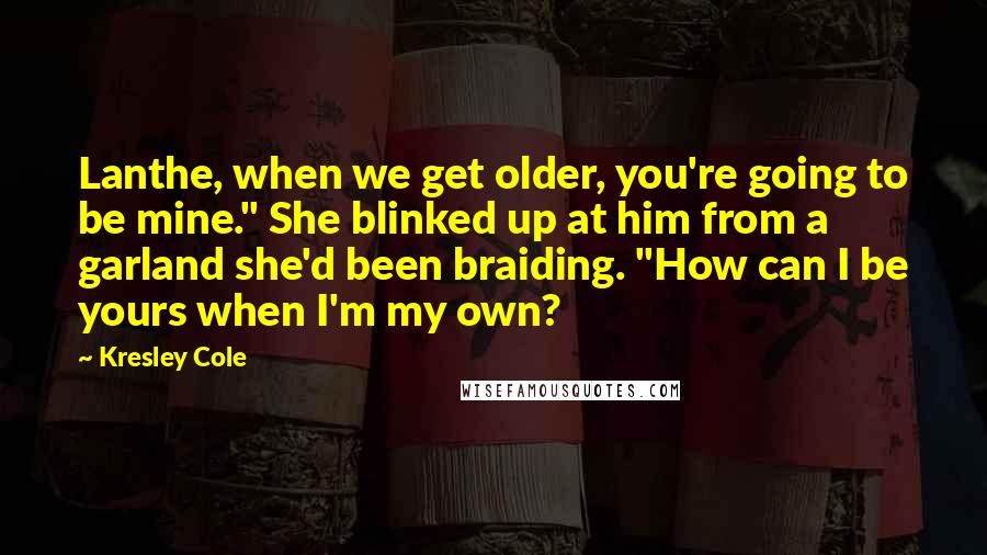 Kresley Cole Quotes: Lanthe, when we get older, you're going to be mine." She blinked up at him from a garland she'd been braiding. "How can I be yours when I'm my own?