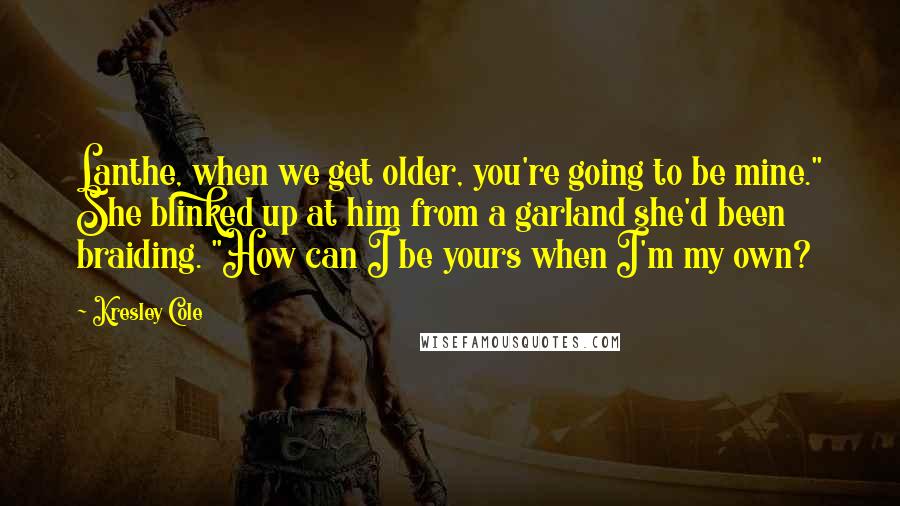 Kresley Cole Quotes: Lanthe, when we get older, you're going to be mine." She blinked up at him from a garland she'd been braiding. "How can I be yours when I'm my own?