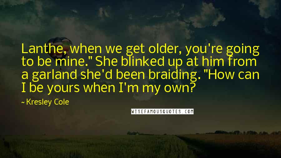 Kresley Cole Quotes: Lanthe, when we get older, you're going to be mine." She blinked up at him from a garland she'd been braiding. "How can I be yours when I'm my own?