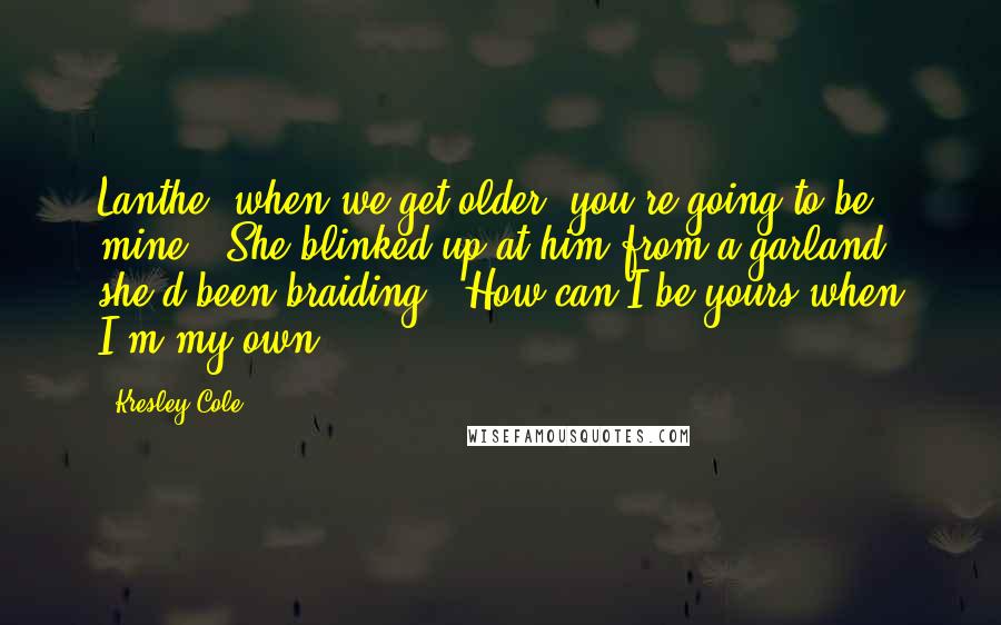 Kresley Cole Quotes: Lanthe, when we get older, you're going to be mine." She blinked up at him from a garland she'd been braiding. "How can I be yours when I'm my own?