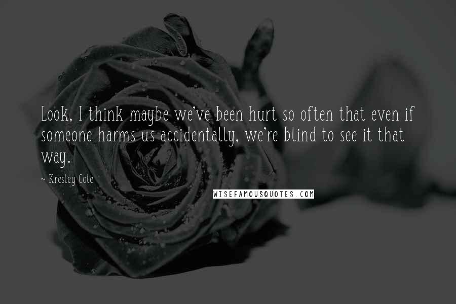 Kresley Cole Quotes: Look, I think maybe we've been hurt so often that even if someone harms us accidentally, we're blind to see it that way.