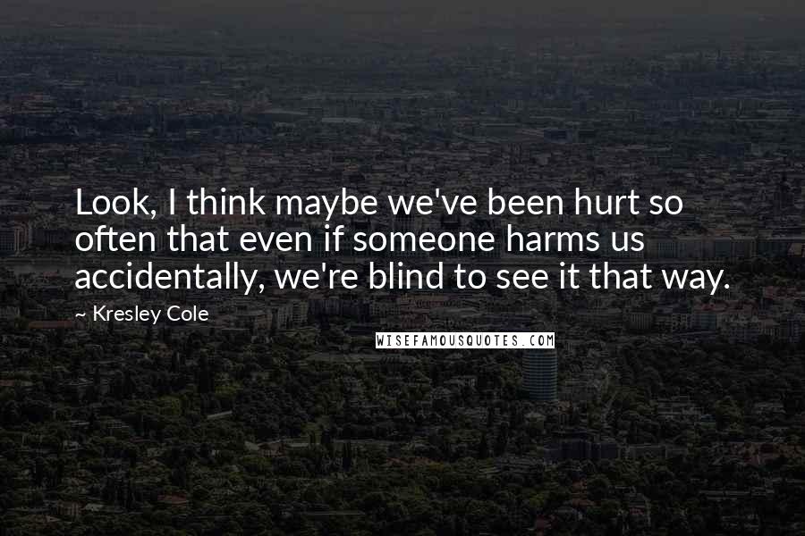 Kresley Cole Quotes: Look, I think maybe we've been hurt so often that even if someone harms us accidentally, we're blind to see it that way.