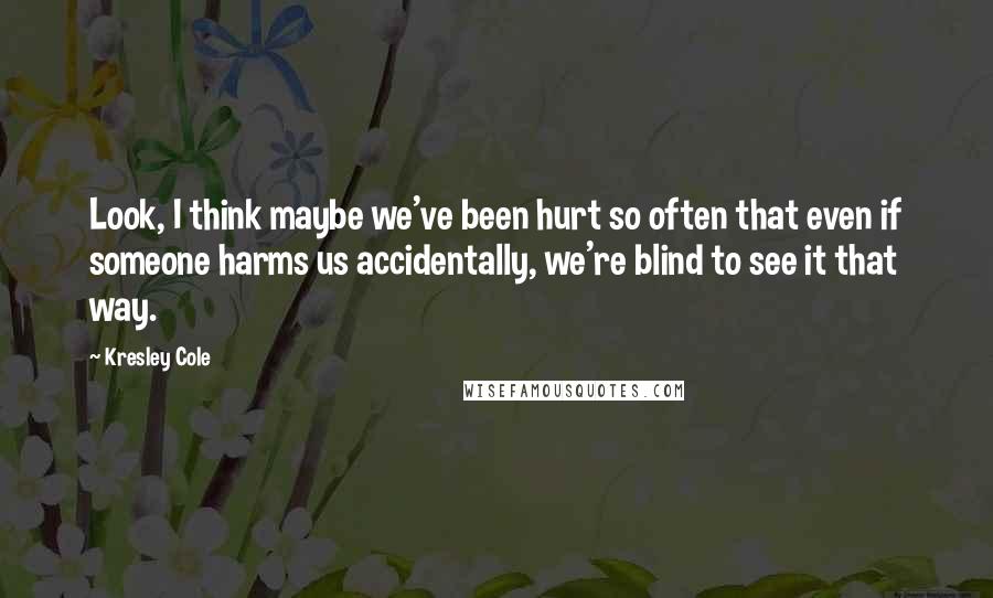 Kresley Cole Quotes: Look, I think maybe we've been hurt so often that even if someone harms us accidentally, we're blind to see it that way.