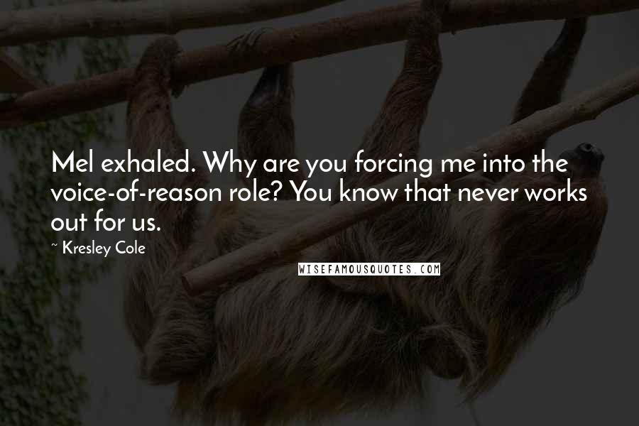 Kresley Cole Quotes: Mel exhaled. Why are you forcing me into the voice-of-reason role? You know that never works out for us.