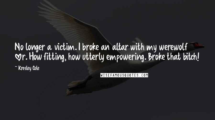 Kresley Cole Quotes: No longer a victim. I broke an altar with my werewolf lover. How fitting, how utterly empowering. Broke that bitch!