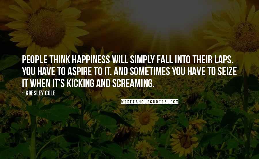 Kresley Cole Quotes: People think happiness will simply fall into their laps. You have to aspire to it. And sometimes you have to seize it when it's kicking and screaming.
