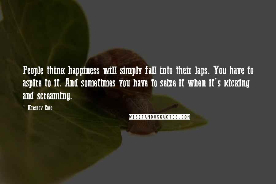 Kresley Cole Quotes: People think happiness will simply fall into their laps. You have to aspire to it. And sometimes you have to seize it when it's kicking and screaming.