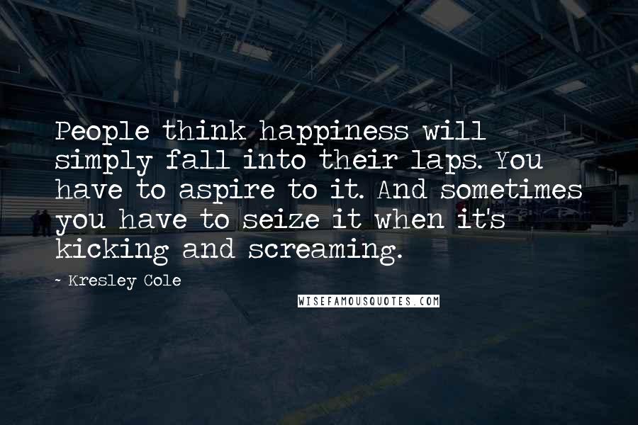 Kresley Cole Quotes: People think happiness will simply fall into their laps. You have to aspire to it. And sometimes you have to seize it when it's kicking and screaming.