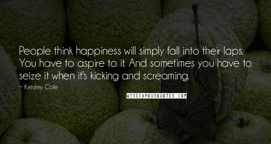 Kresley Cole Quotes: People think happiness will simply fall into their laps. You have to aspire to it. And sometimes you have to seize it when it's kicking and screaming.