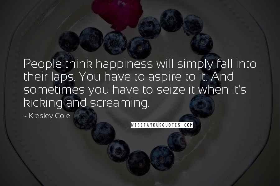 Kresley Cole Quotes: People think happiness will simply fall into their laps. You have to aspire to it. And sometimes you have to seize it when it's kicking and screaming.