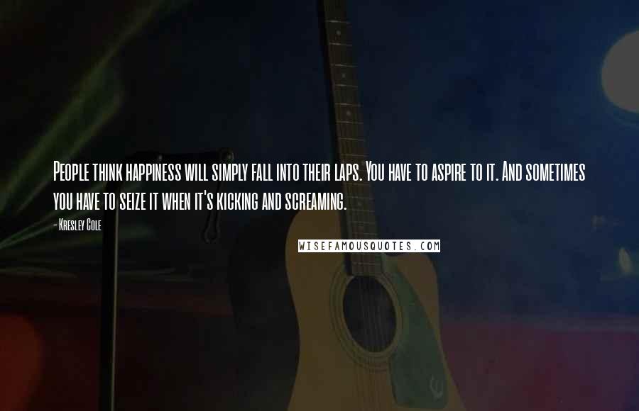 Kresley Cole Quotes: People think happiness will simply fall into their laps. You have to aspire to it. And sometimes you have to seize it when it's kicking and screaming.