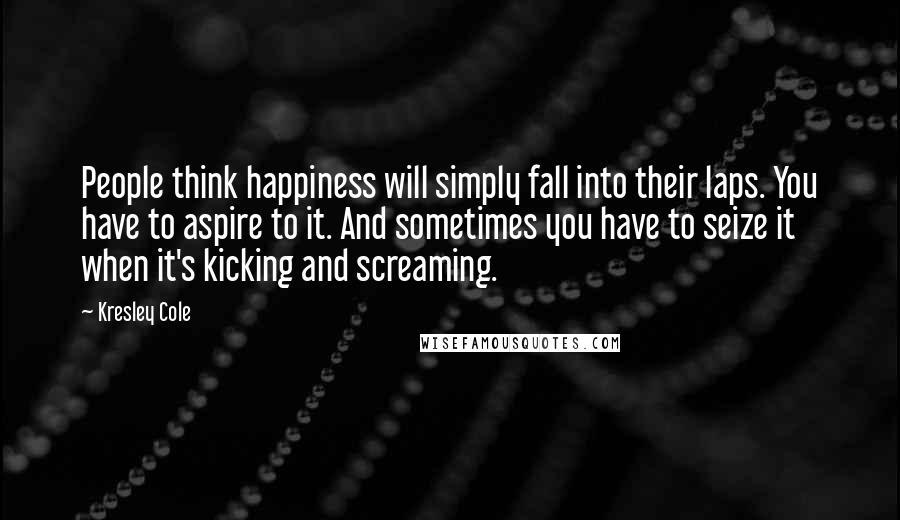 Kresley Cole Quotes: People think happiness will simply fall into their laps. You have to aspire to it. And sometimes you have to seize it when it's kicking and screaming.