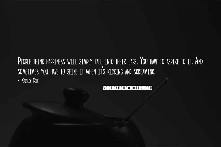 Kresley Cole Quotes: People think happiness will simply fall into their laps. You have to aspire to it. And sometimes you have to seize it when it's kicking and screaming.