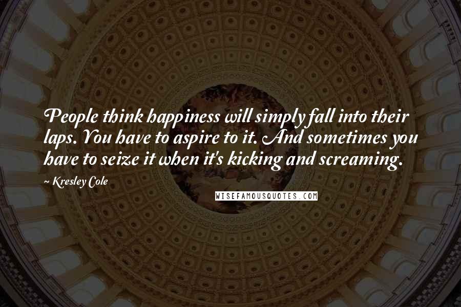 Kresley Cole Quotes: People think happiness will simply fall into their laps. You have to aspire to it. And sometimes you have to seize it when it's kicking and screaming.