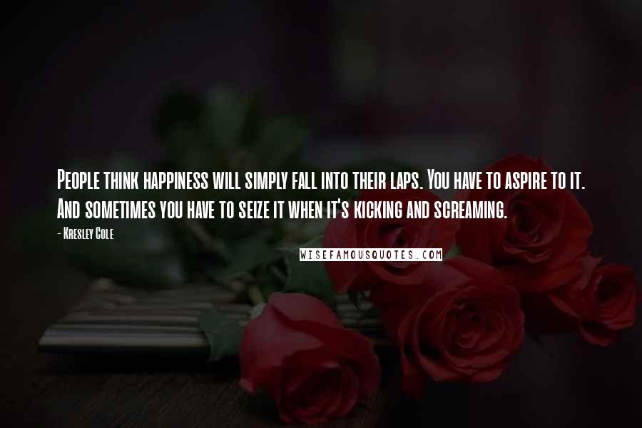 Kresley Cole Quotes: People think happiness will simply fall into their laps. You have to aspire to it. And sometimes you have to seize it when it's kicking and screaming.