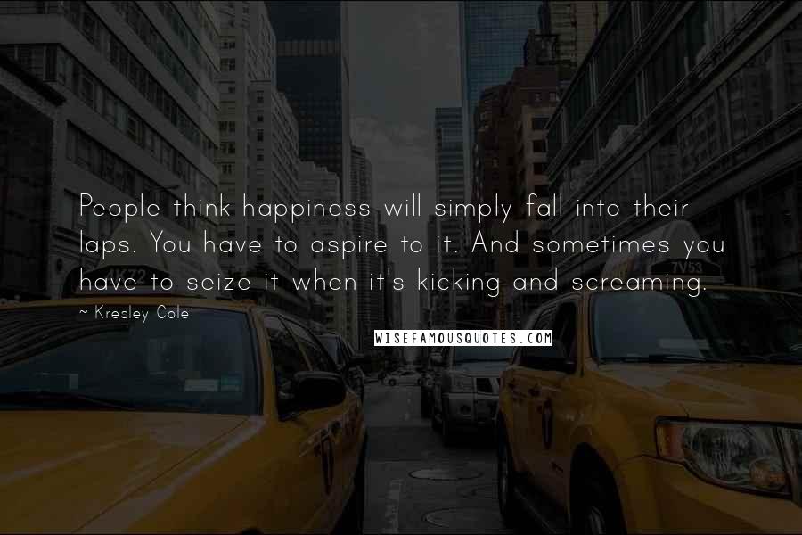 Kresley Cole Quotes: People think happiness will simply fall into their laps. You have to aspire to it. And sometimes you have to seize it when it's kicking and screaming.