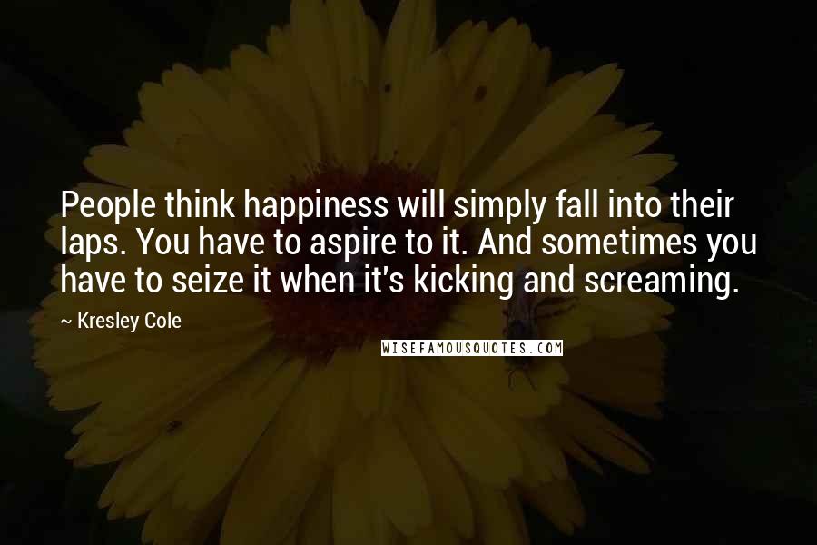 Kresley Cole Quotes: People think happiness will simply fall into their laps. You have to aspire to it. And sometimes you have to seize it when it's kicking and screaming.