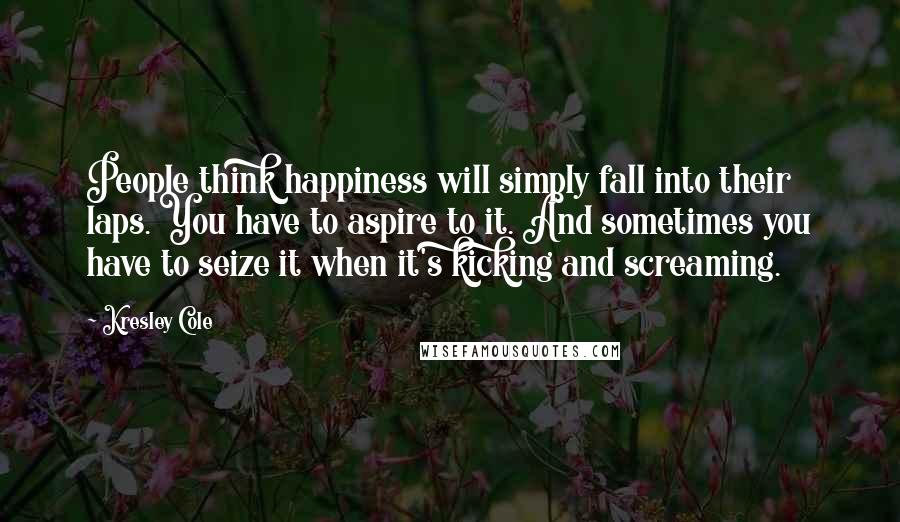 Kresley Cole Quotes: People think happiness will simply fall into their laps. You have to aspire to it. And sometimes you have to seize it when it's kicking and screaming.