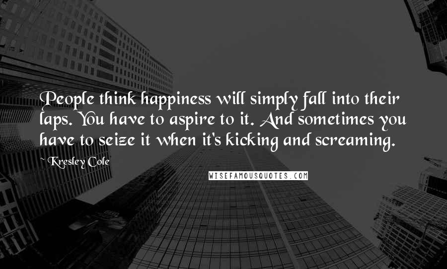 Kresley Cole Quotes: People think happiness will simply fall into their laps. You have to aspire to it. And sometimes you have to seize it when it's kicking and screaming.