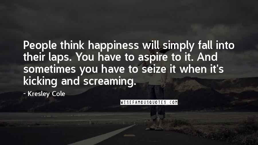 Kresley Cole Quotes: People think happiness will simply fall into their laps. You have to aspire to it. And sometimes you have to seize it when it's kicking and screaming.