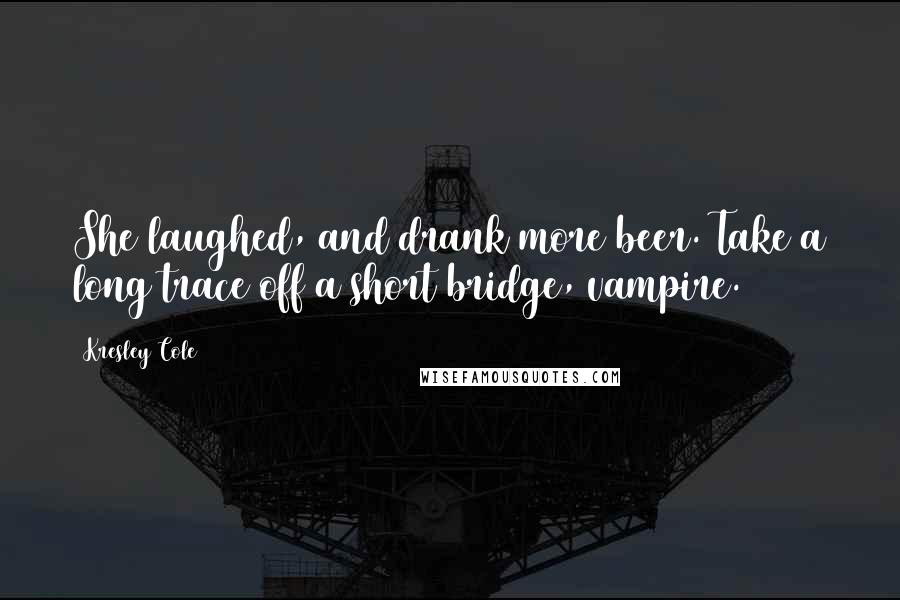 Kresley Cole Quotes: She laughed, and drank more beer. Take a long trace off a short bridge, vampire.