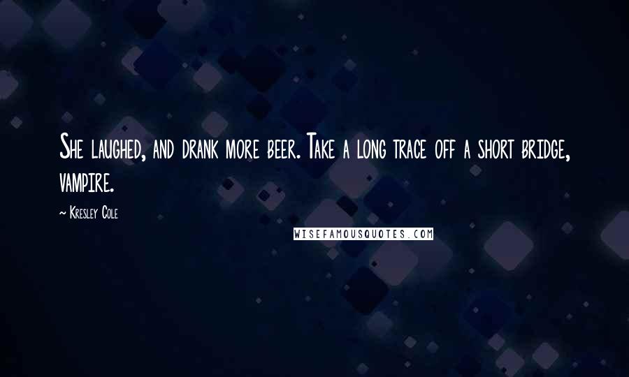 Kresley Cole Quotes: She laughed, and drank more beer. Take a long trace off a short bridge, vampire.