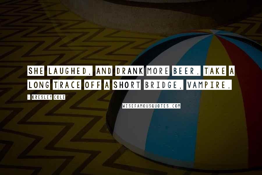 Kresley Cole Quotes: She laughed, and drank more beer. Take a long trace off a short bridge, vampire.