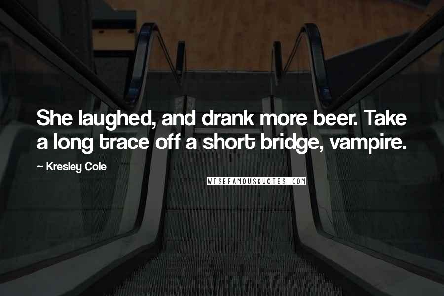 Kresley Cole Quotes: She laughed, and drank more beer. Take a long trace off a short bridge, vampire.