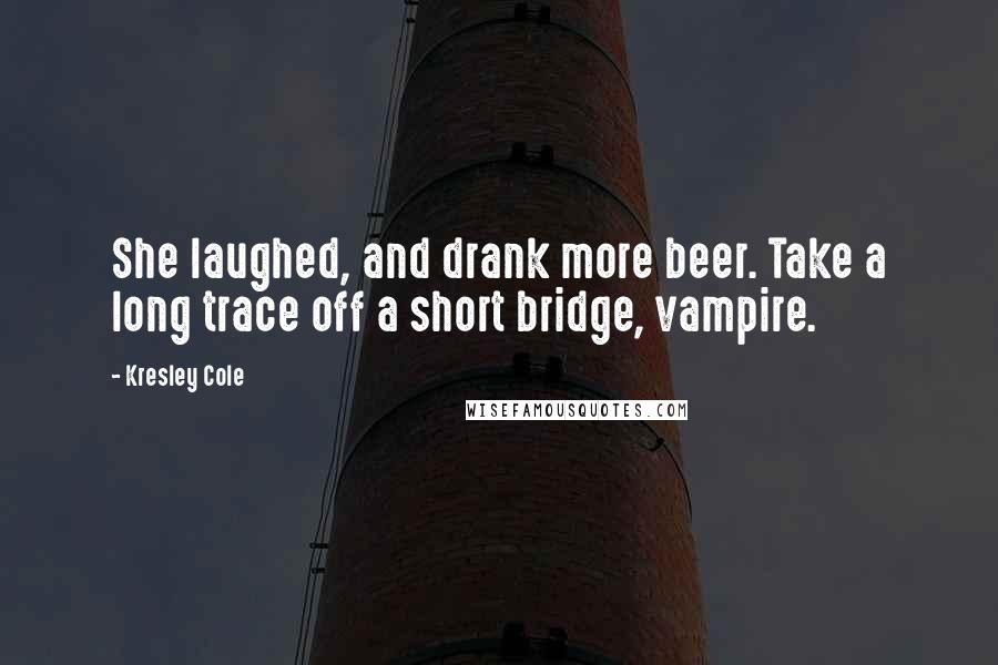 Kresley Cole Quotes: She laughed, and drank more beer. Take a long trace off a short bridge, vampire.