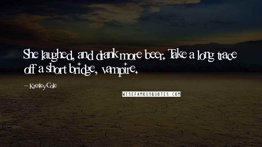 Kresley Cole Quotes: She laughed, and drank more beer. Take a long trace off a short bridge, vampire.