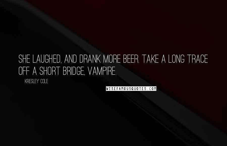 Kresley Cole Quotes: She laughed, and drank more beer. Take a long trace off a short bridge, vampire.