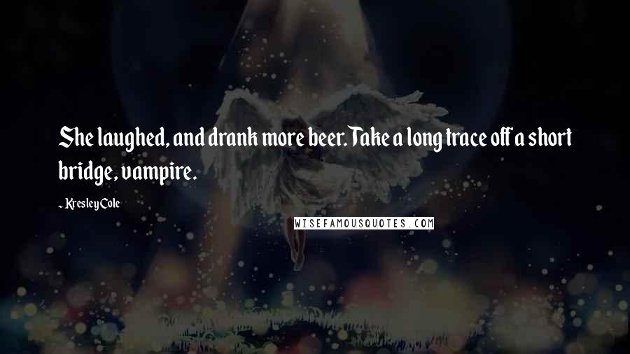 Kresley Cole Quotes: She laughed, and drank more beer. Take a long trace off a short bridge, vampire.