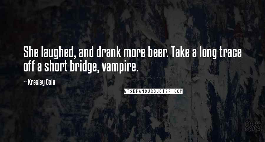 Kresley Cole Quotes: She laughed, and drank more beer. Take a long trace off a short bridge, vampire.