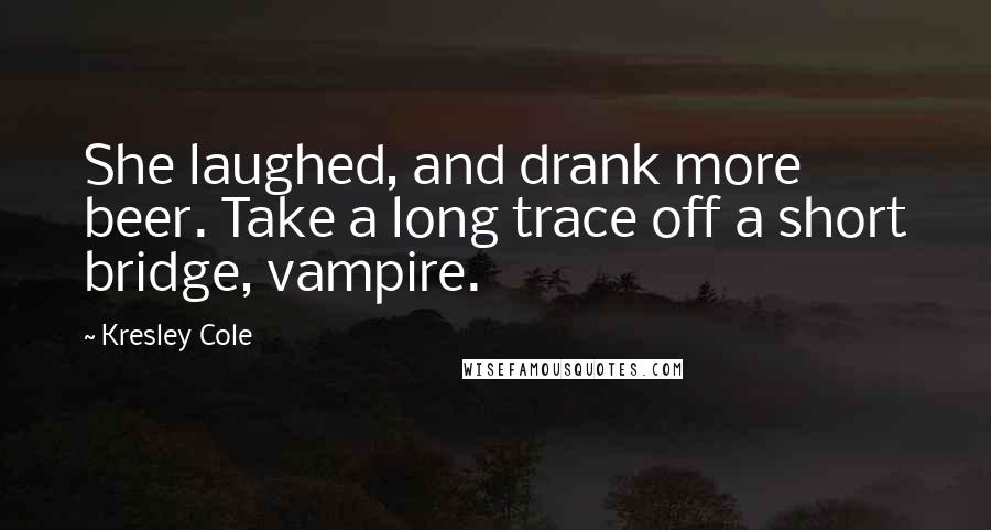 Kresley Cole Quotes: She laughed, and drank more beer. Take a long trace off a short bridge, vampire.