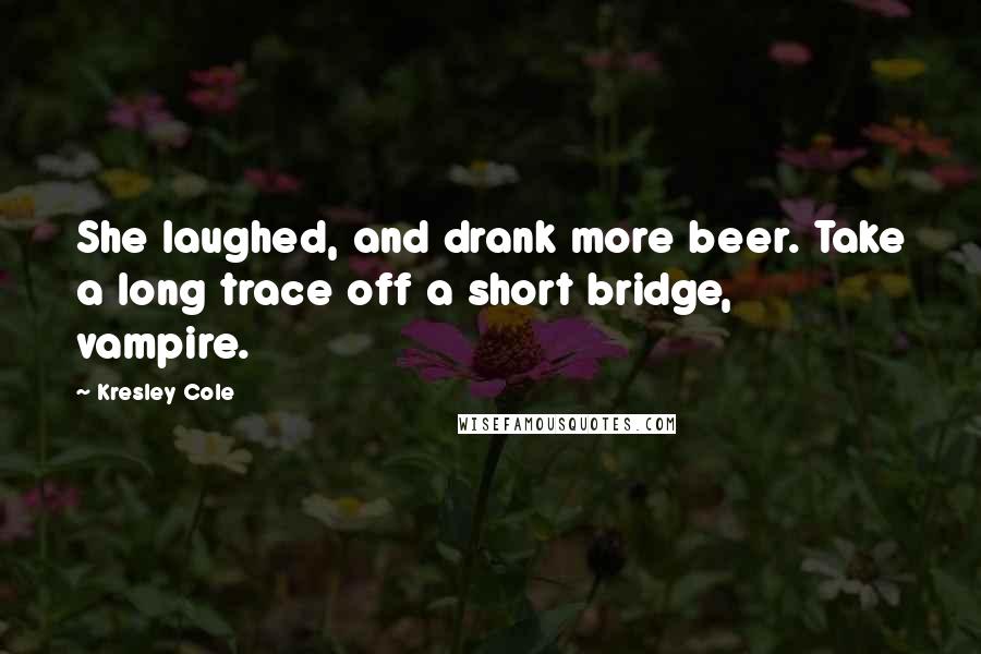 Kresley Cole Quotes: She laughed, and drank more beer. Take a long trace off a short bridge, vampire.