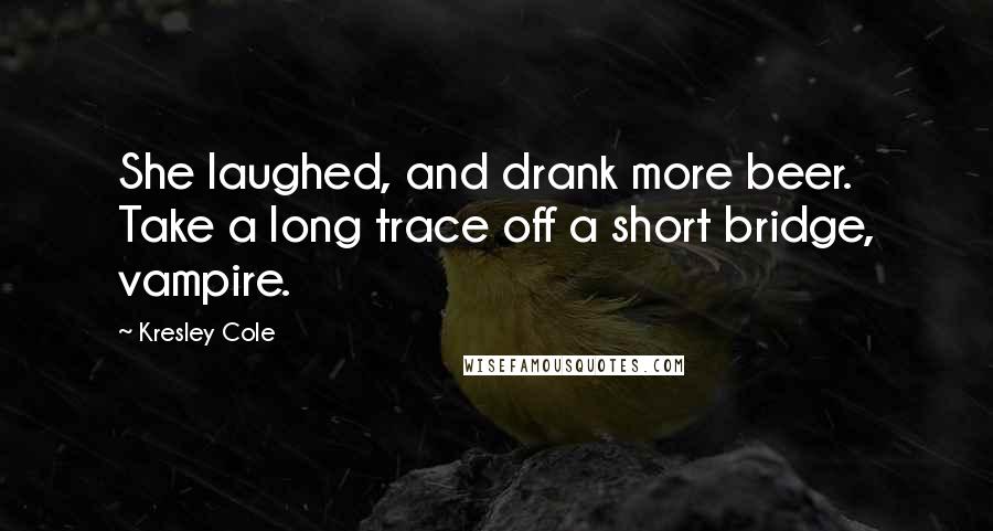 Kresley Cole Quotes: She laughed, and drank more beer. Take a long trace off a short bridge, vampire.