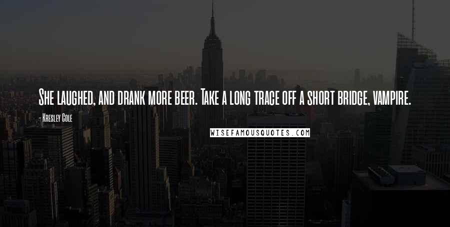 Kresley Cole Quotes: She laughed, and drank more beer. Take a long trace off a short bridge, vampire.