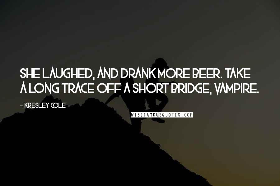 Kresley Cole Quotes: She laughed, and drank more beer. Take a long trace off a short bridge, vampire.