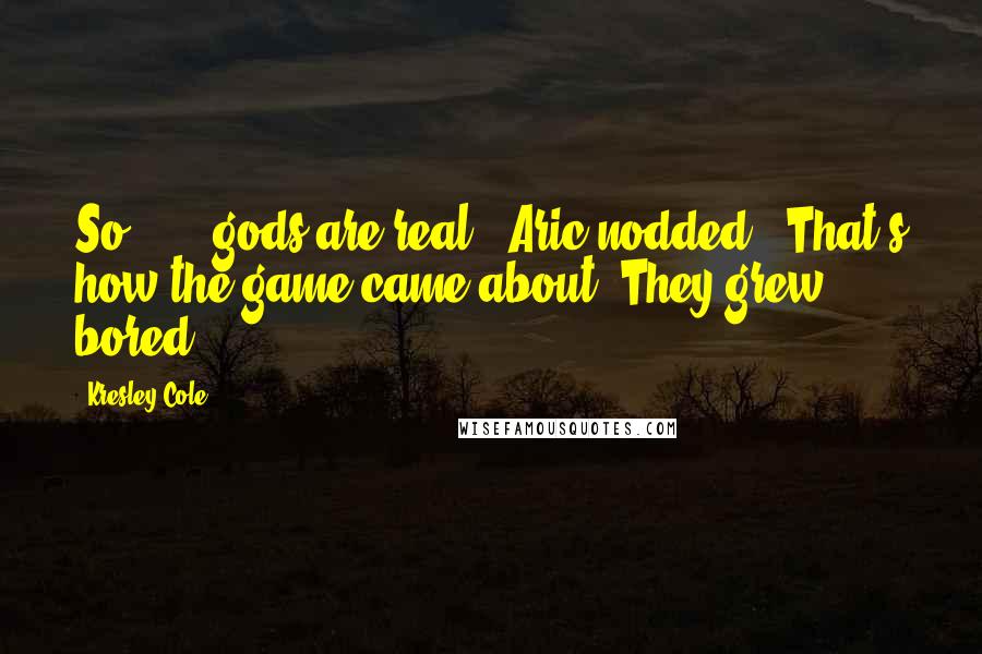 Kresley Cole Quotes: So . . . gods are real?" Aric nodded. "That's how the game came about. They grew bored.