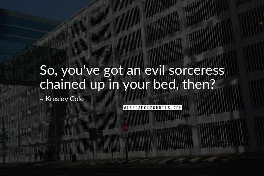 Kresley Cole Quotes: So, you've got an evil sorceress chained up in your bed, then?