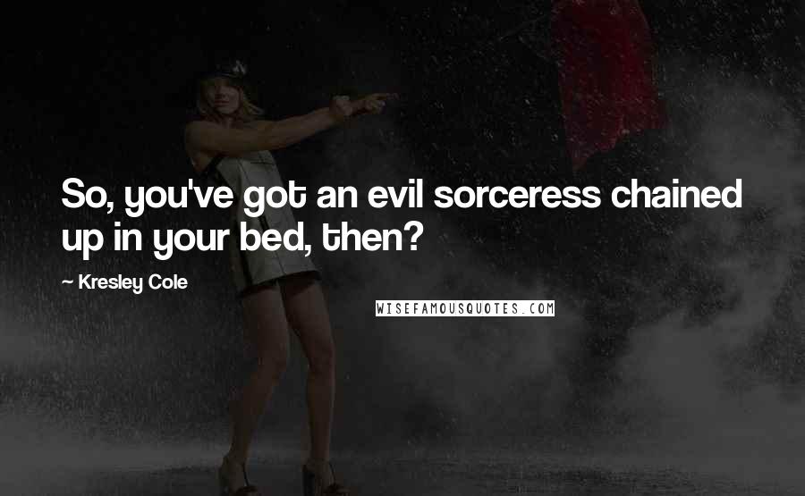 Kresley Cole Quotes: So, you've got an evil sorceress chained up in your bed, then?