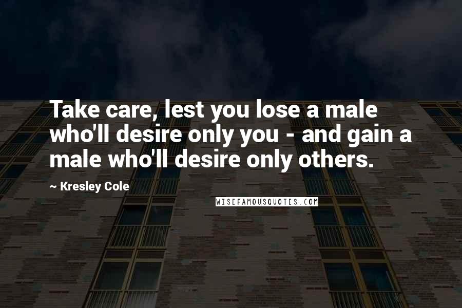 Kresley Cole Quotes: Take care, lest you lose a male who'll desire only you - and gain a male who'll desire only others.
