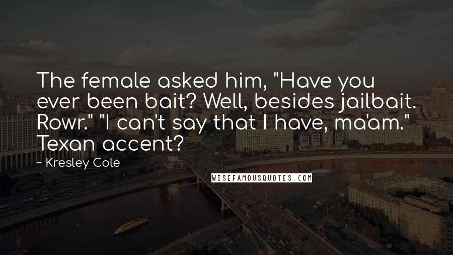 Kresley Cole Quotes: The female asked him, "Have you ever been bait? Well, besides jailbait. Rowr." "I can't say that I have, ma'am." Texan accent?