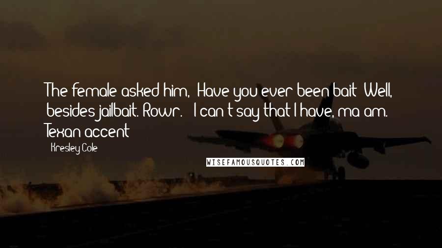 Kresley Cole Quotes: The female asked him, "Have you ever been bait? Well, besides jailbait. Rowr." "I can't say that I have, ma'am." Texan accent?