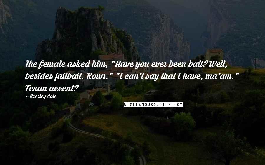 Kresley Cole Quotes: The female asked him, "Have you ever been bait? Well, besides jailbait. Rowr." "I can't say that I have, ma'am." Texan accent?