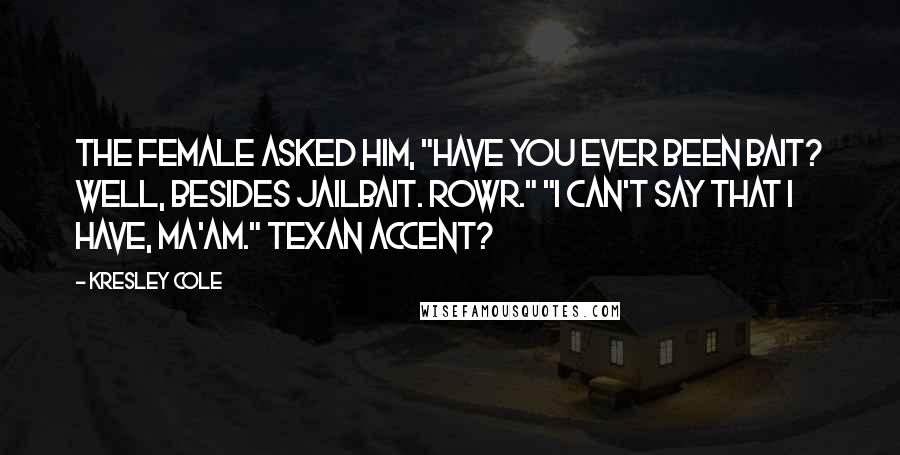 Kresley Cole Quotes: The female asked him, "Have you ever been bait? Well, besides jailbait. Rowr." "I can't say that I have, ma'am." Texan accent?