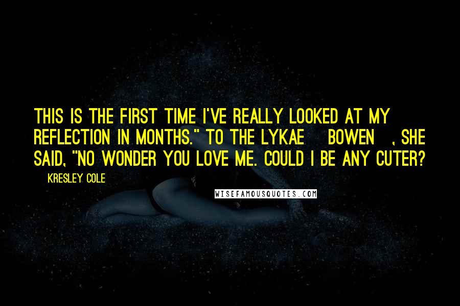 Kresley Cole Quotes: This is the first time I've really looked at my reflection in months." To the Lykae [Bowen], she said, "No wonder you love me. Could I be any cuter?