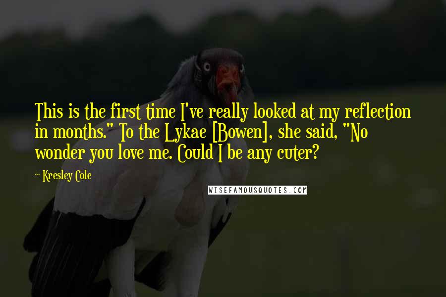 Kresley Cole Quotes: This is the first time I've really looked at my reflection in months." To the Lykae [Bowen], she said, "No wonder you love me. Could I be any cuter?