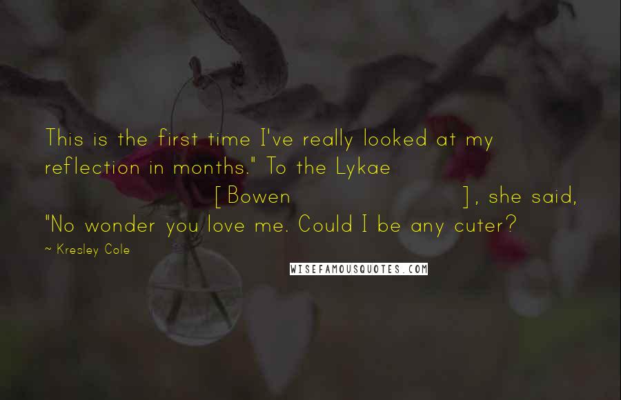 Kresley Cole Quotes: This is the first time I've really looked at my reflection in months." To the Lykae [Bowen], she said, "No wonder you love me. Could I be any cuter?